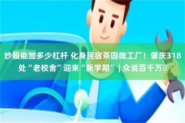 炒股能加多少杠杆 化身民宿茶园微工厂！肇庆318处“老校舍”迎来“新学期” | 众说百千万⑭