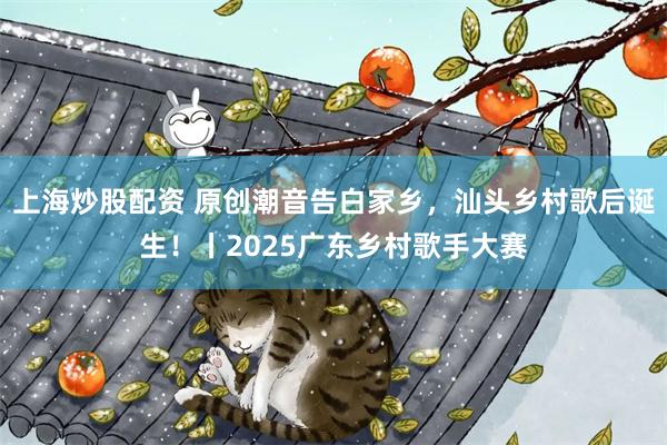 上海炒股配资 原创潮音告白家乡，汕头乡村歌后诞生！丨2025广东乡村歌手大赛