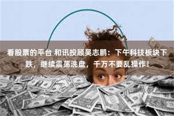 看股票的平台 和讯投顾吴志鹏：下午科技板块下跌，继续震荡洗盘，千万不要乱操作！