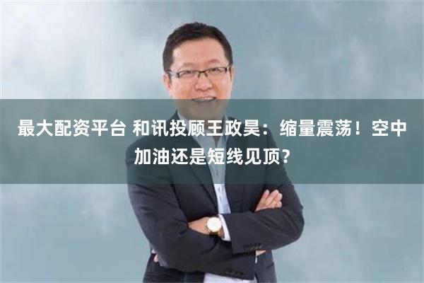 最大配资平台 和讯投顾王政昊：缩量震荡！空中加油还是短线见顶？