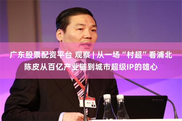 广东股票配资平台 观察 | 从一场“村超”看浦北陈皮从百亿产业链到城市超级IP的雄心