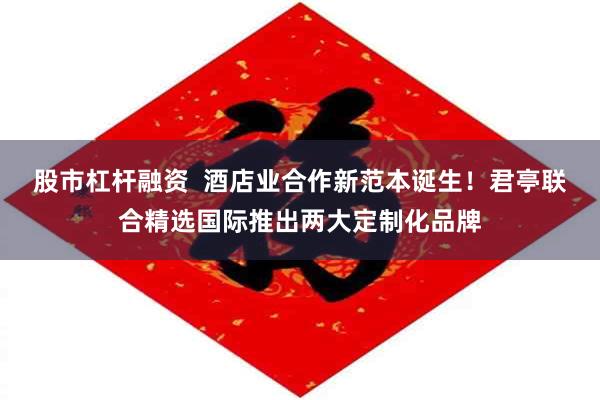 股市杠杆融资  酒店业合作新范本诞生！君亭联合精选国际推出两大定制化品牌