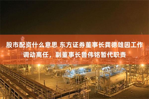 股市配资什么意思 东方证券董事长龚德雄因工作调动离任，副董事长鲁伟铭暂代职责