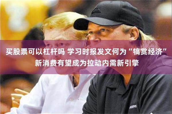 买股票可以杠杆吗 学习时报发文何为“犒赏经济” 新消费有望成为拉动内需新引擎
