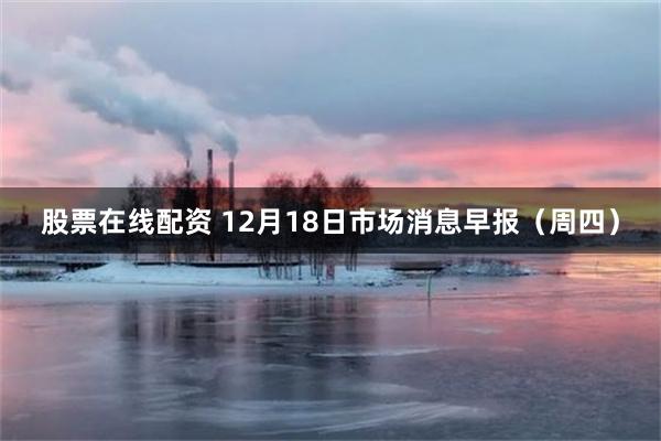 股票在线配资 12月18日市场消息早报（周四）