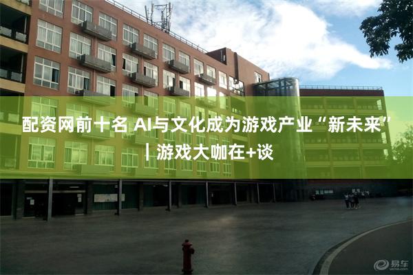 配资网前十名 AI与文化成为游戏产业“新未来”｜游戏大咖在+谈