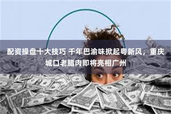 配资操盘十大技巧 千年巴渝味掀起粤新风，重庆城口老腊肉即将亮相广州
