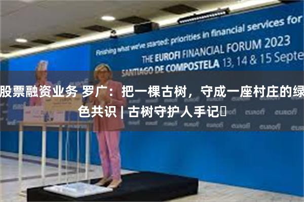 股票融资业务 罗广：把一棵古树，守成一座村庄的绿色共识 | 古树守护人手记㉑