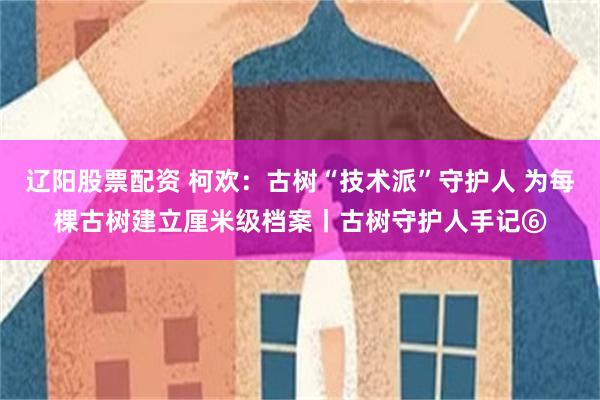辽阳股票配资 柯欢：古树“技术派”守护人 为每棵古树建立厘米级档案丨古树守护人手记⑥