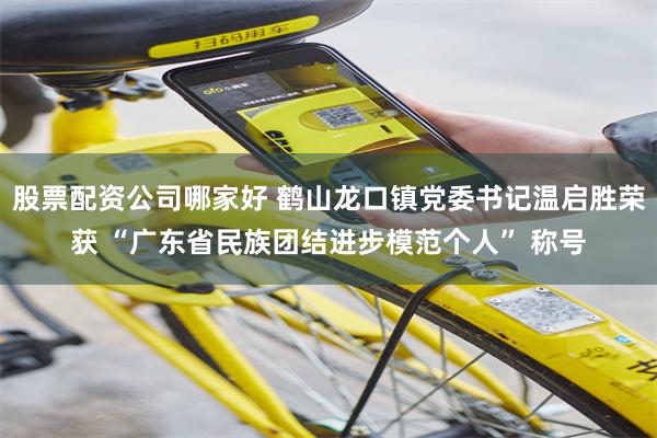股票配资公司哪家好 鹤山龙口镇党委书记温启胜荣获 “广东省民族团结进步模范个人” 称号