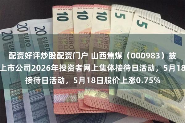 配资好评炒股配资门户 山西焦煤（000983）披露将参加山西辖区上市公司2026年投资者网上集体接待日活动，5月18日股价上涨0.75%
