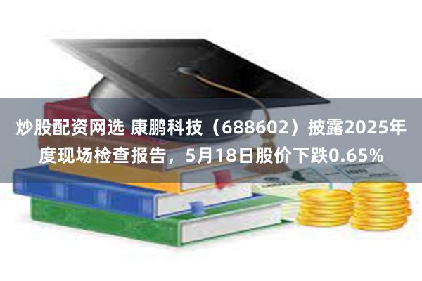 炒股配资网选 康鹏科技(688602)披露2025年度现场检查报告,5月18日股价下跌0.65%