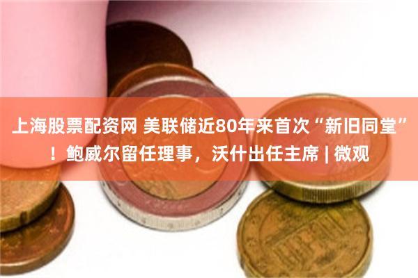 上海股票配资网 美联储近80年来首次“新旧同堂”！鲍威尔留任理事，沃什出任主席 | 微观