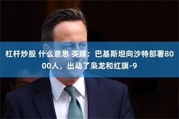 杠杆炒股 什么意思 英媒：巴基斯坦向沙特部署8000人，出动了枭龙和红旗-9