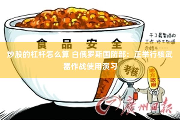 炒股的杠杆怎么算 白俄罗斯国防部：正举行核武器作战使用演习