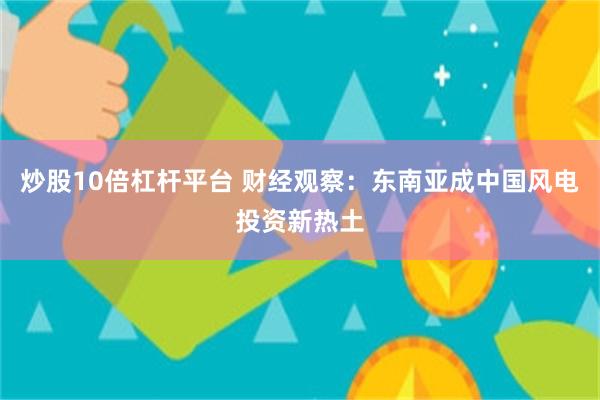 炒股10倍杠杆平台 财经观察：东南亚成中国风电投资新热土