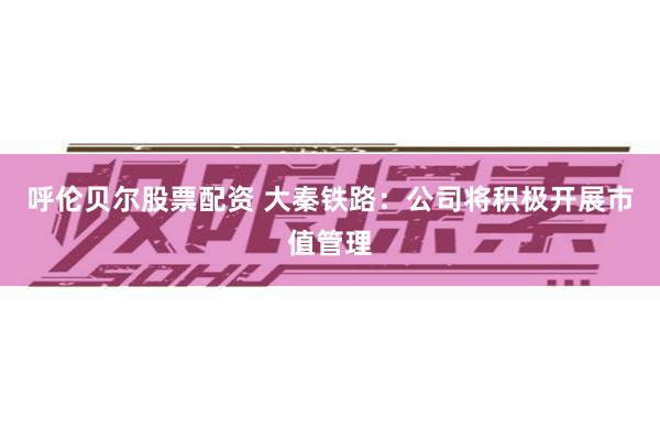 呼伦贝尔股票配资 大秦铁路：公司将积极开展市值管理