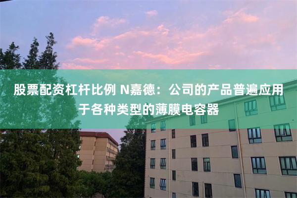 股票配资杠杆比例 N嘉德：公司的产品普遍应用于各种类型的薄膜电容器