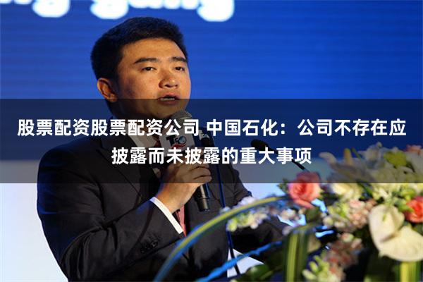 股票配资股票配资公司 中国石化:公司不存在应披露而未披露的重大事项