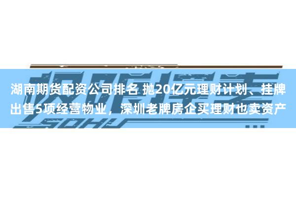 湖南期货配资公司排名 抛20亿元理财计划、挂牌出售5项经营物业，深圳老牌房企买理财也卖资产