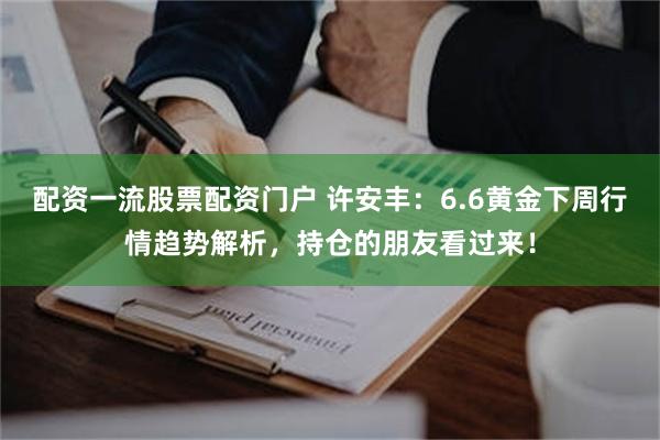 配资一流股票配资门户 许安丰：6.6黄金下周行情趋势解析，持仓的朋友看过来！