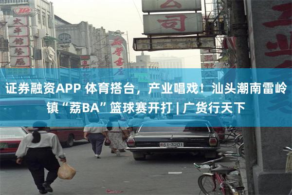 证券融资APP 体育搭台,产业唱戏!汕头潮南雷岭镇“荔BA”篮球赛开打 | 广货行天下