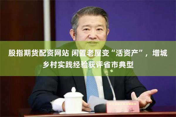 股指期货配资网站 闲置老屋变“活资产”,增城乡村实践经验获评省市典型
