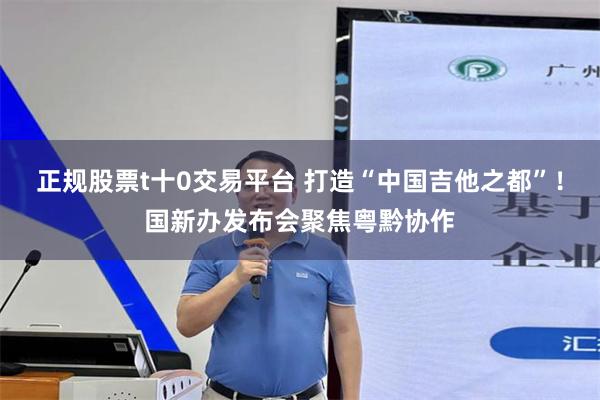 正规股票t十0交易平台 打造“中国吉他之都”！国新办发布会聚焦粤黔协作