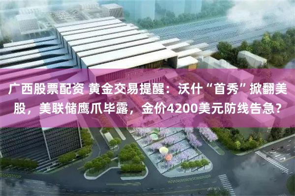 广西股票配资 黄金交易提醒：沃什“首秀”掀翻美股，美联储鹰爪毕露，金价4200美元防线告急？