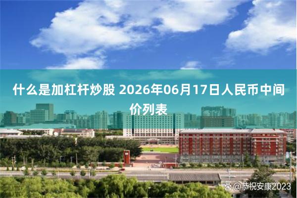 什么是加杠杆炒股 2026年06月17日人民币中间价列表