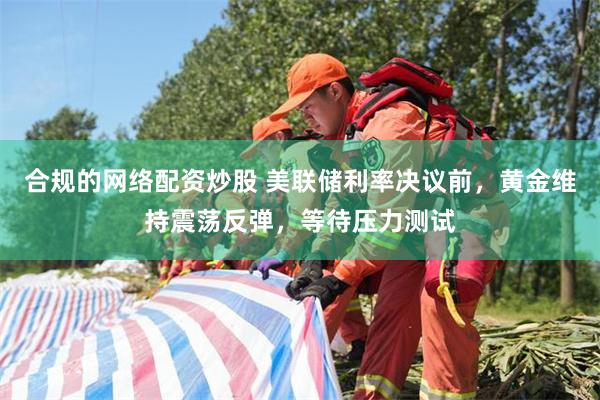 合规的网络配资炒股 美联储利率决议前,黄金维持震荡反弹,等待压力测试