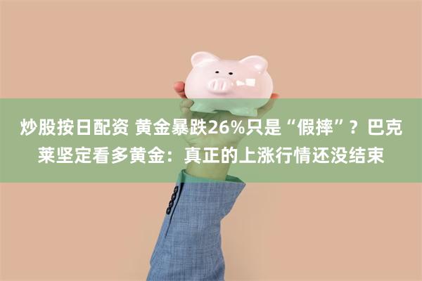 炒股按日配资 黄金暴跌26%只是“假摔”?巴克莱坚定看多黄金:真正的上涨行情还没结束
