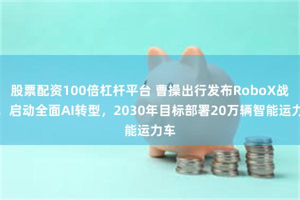 股票配资100倍杠杆平台 曹操出行发布RoboX战略，启动全面AI转型，2030年目标部署20万辆智能运力车