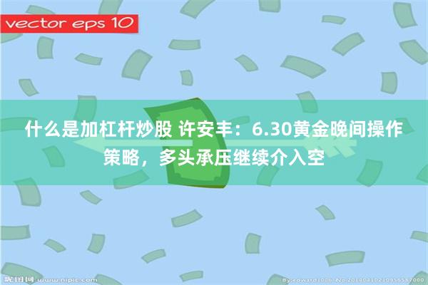 什么是加杠杆炒股 许安丰：6.30黄金晚间操作策略，多头承压继续介入空