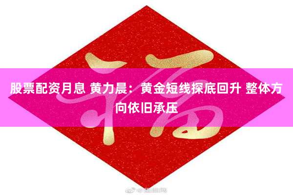股票配资月息 黄力晨：黄金短线探底回升 整体方向依旧承压