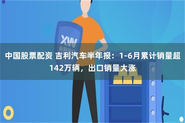 中国股票配资 吉利汽车半年报:1-6月累计销量超142万辆,出口销量大涨