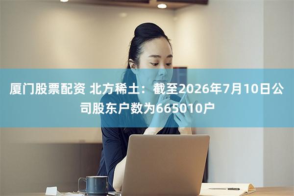 厦门股票配资 北方稀土：截至2026年7月10日公司股东户数为665010户