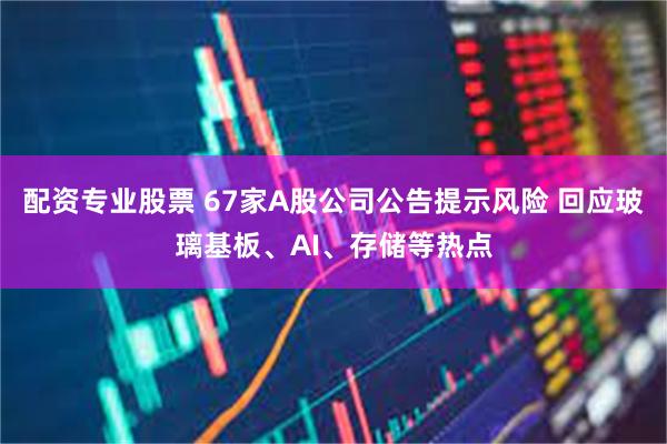 配资专业股票 67家A股公司公告提示风险 回应玻璃基板、AI、存储等热点