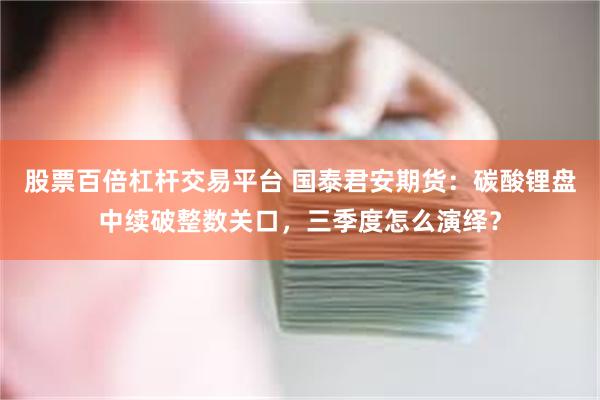 股票百倍杠杆交易平台 国泰君安期货：碳酸锂盘中续破整数关口，三季度怎么演绎？
