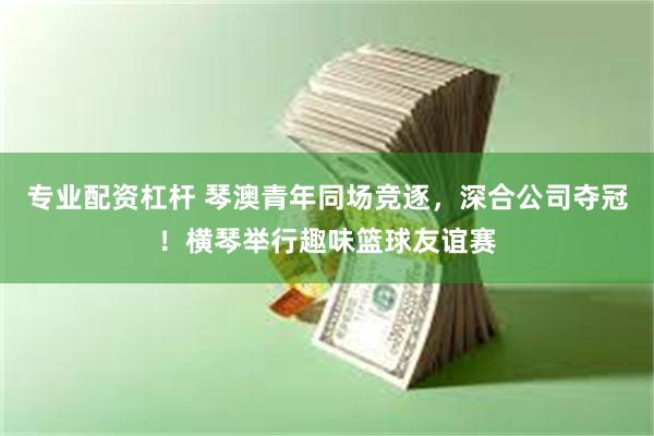 专业配资杠杆 琴澳青年同场竞逐，深合公司夺冠！横琴举行趣味篮球友谊赛