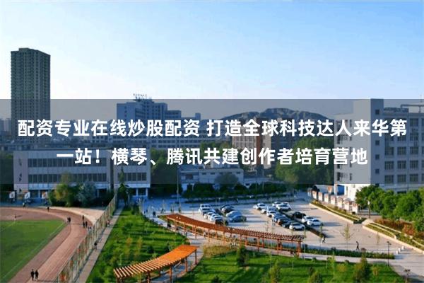 配资专业在线炒股配资 打造全球科技达人来华第一站！横琴、腾讯共建创作者培育营地