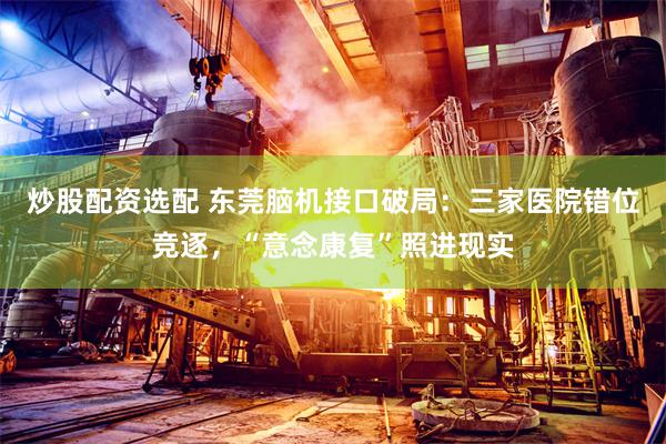 炒股配资选配 东莞脑机接口破局:三家医院错位竞逐,“意念康复”照进现实