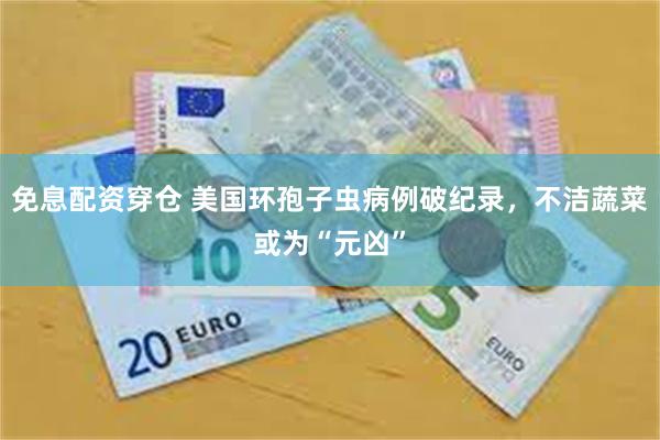 免息配资穿仓 美国环孢子虫病例破纪录，不洁蔬菜或为“元凶”