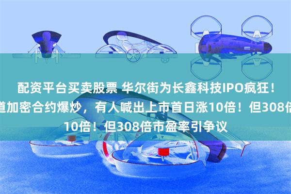 配资平台买卖股票 华尔街为长鑫科技IPO疯狂！海外投资者借道加密合约爆炒，有人喊出上市首日涨10倍！但308倍市盈率引争议