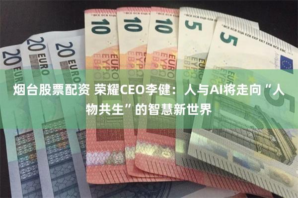 烟台股票配资 荣耀CEO李健:人与AI将走向“人物共生”的智慧新世界