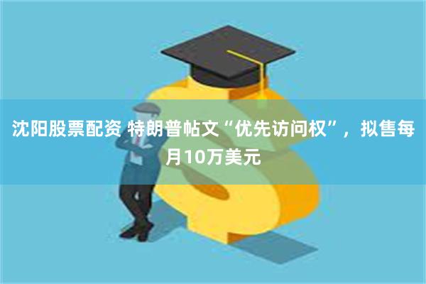 沈阳股票配资 特朗普帖文“优先访问权”，拟售每月10万美元