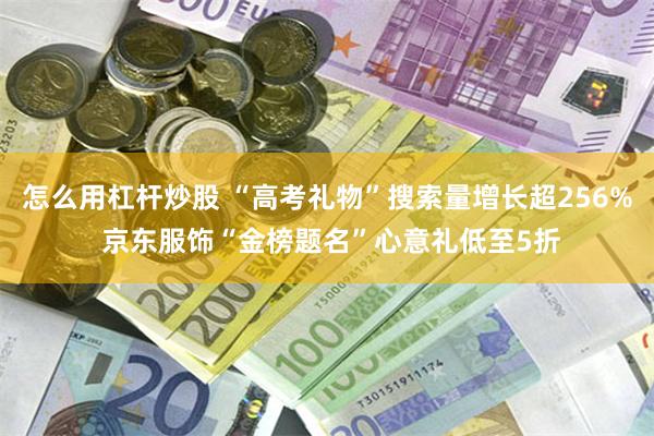 怎么用杠杆炒股 “高考礼物”搜索量增长超256% 京东服饰“金榜题名”心意礼低至5折