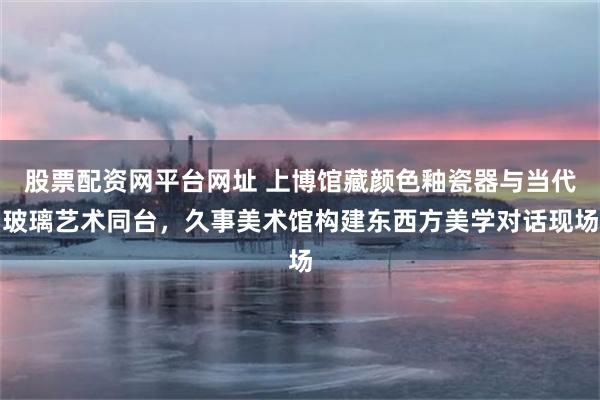股票配资网平台网址 上博馆藏颜色釉瓷器与当代玻璃艺术同台,久事美术馆构建东西方美学对话现场
