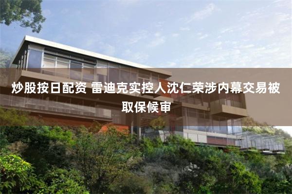 炒股按日配资 雷迪克实控人沈仁荣涉内幕交易被取保候审