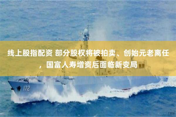 线上股指配资 部分股权将被拍卖、创始元老离任,国富人寿增资后面临新变局